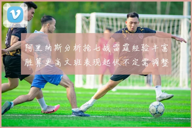 阿里纳斯分析抢七战雷霆经验丰富胜算更高文班表现起伏不定需调整