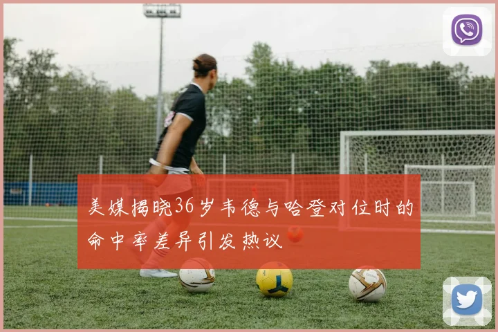 美媒揭晓36岁韦德与哈登对位时的命中率差异引发热议