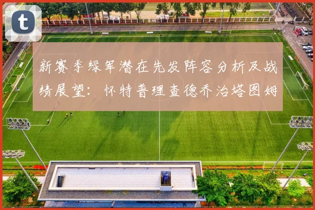 新赛季绿军潜在先发阵容分析及战绩展望：怀特普理查德乔治塔图姆奎塔组合