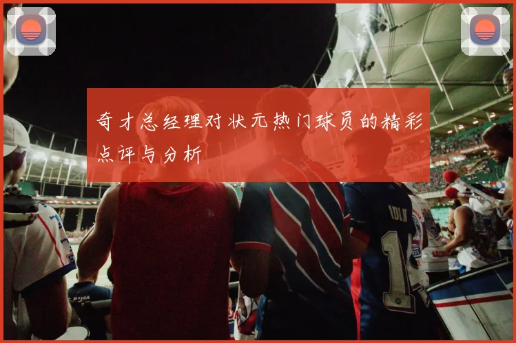 奇才总经理对状元热门球员的精彩点评与分析