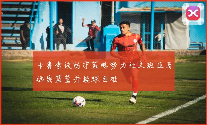 卡鲁索谈防守策略努力让文班亚马远离篮筐并接球困难