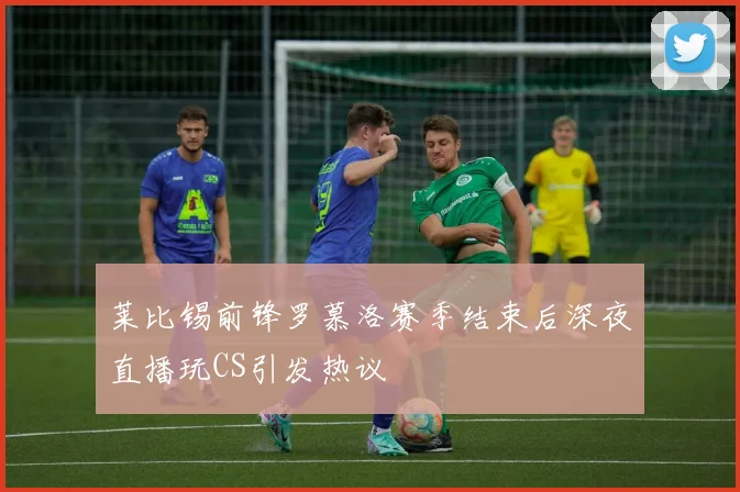 莱比锡前锋罗慕洛赛季结束后深夜直播玩CS引发热议
