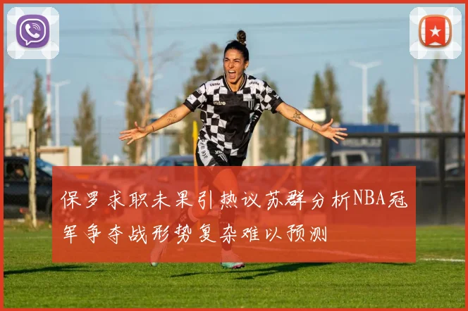 保罗求职未果引热议苏群分析NBA冠军争夺战形势复杂难以预测