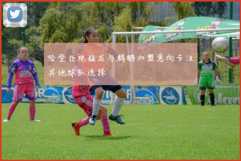 哈登拒绝猛龙与鹈鹕加盟意向专注其他球队选择