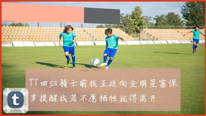 TT回归骑士前我正迈向全明星富保罗提醒我若不愿牺牲就得离开