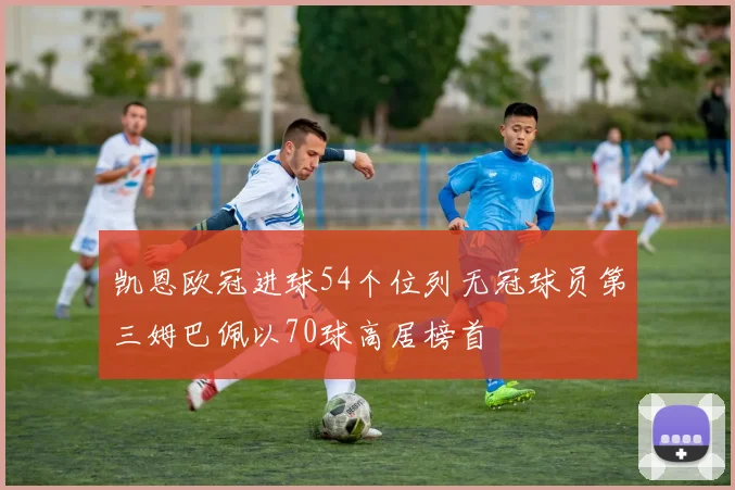 凯恩欧冠进球54个位列无冠球员第三姆巴佩以70球高居榜首