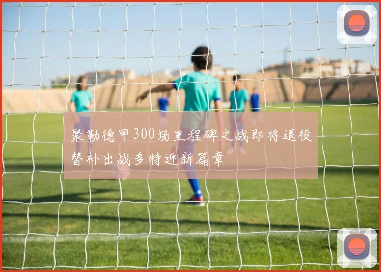 聚勒德甲300场里程碑之战即将退役替补出战多特迎新篇章