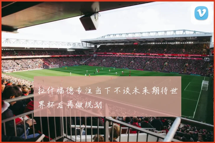 拉什福德专注当下不谈未来期待世界杯后再做规划