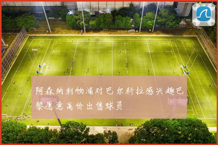 阿森纳利物浦对巴尔科拉感兴趣巴黎愿意高价出售球员