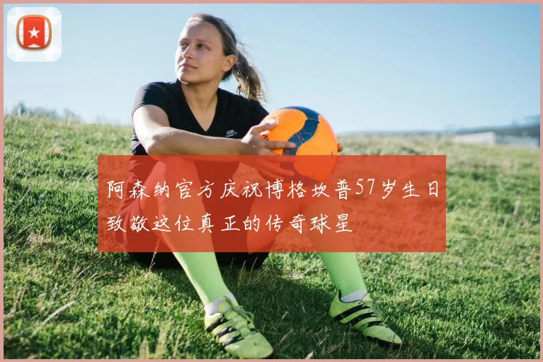 阿森纳官方庆祝博格坎普57岁生日致敬这位真正的传奇球星
