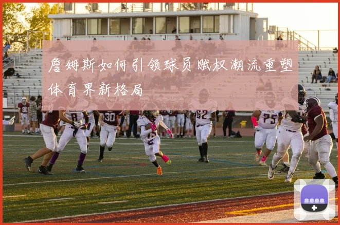 詹姆斯如何引领球员赋权潮流重塑体育界新格局