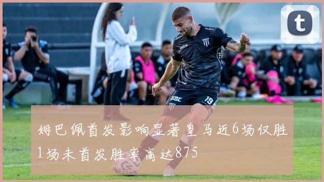姆巴佩首发影响显著皇马近6场仅胜1场未首发胜率高达875