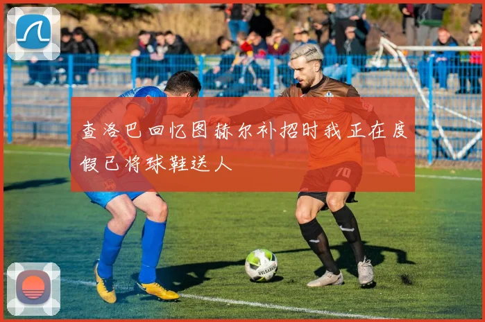 查洛巴回忆图赫尔补招时我正在度假已将球鞋送人
