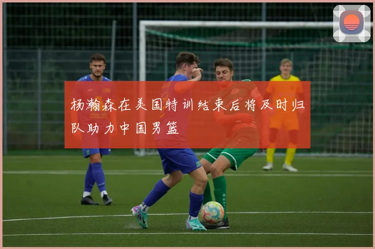 杨瀚森在美国特训结束后将及时归队助力中国男篮