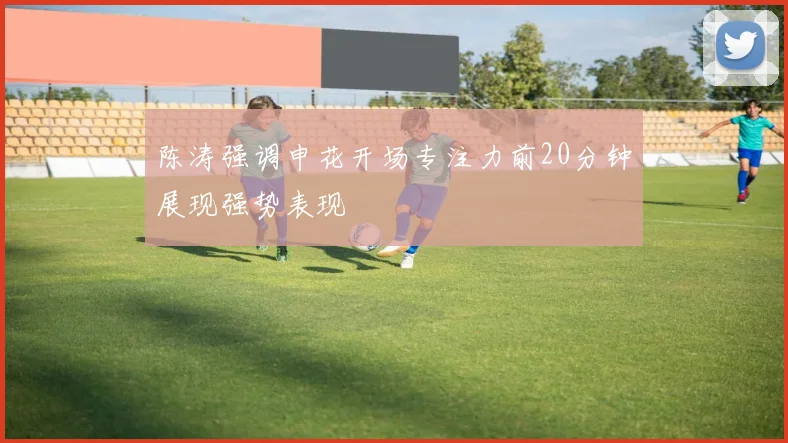 陈涛强调申花开场专注力前20分钟展现强势表现