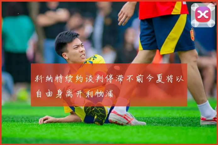 科纳特续约谈判停滞不前今夏将以自由身离开利物浦