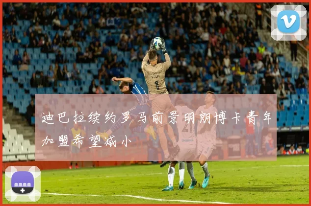 迪巴拉续约罗马前景明朗博卡青年加盟希望减小