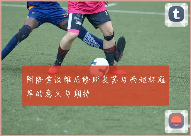 阿隆索谈维尼修斯复苏与西超杯冠军的意义与期待