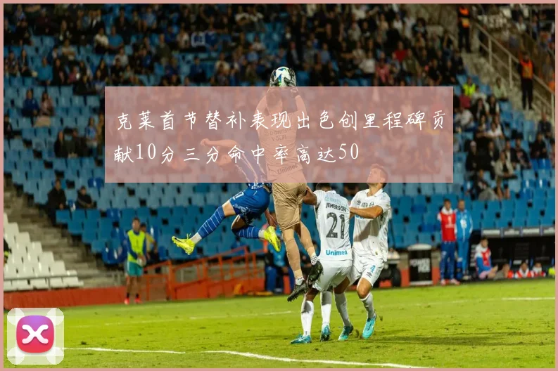 克莱首节替补表现出色创里程碑贡献10分三分命中率高达50