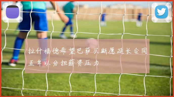 拉什福德希望巴萨买断愿延长合同五年以分担薪资压力